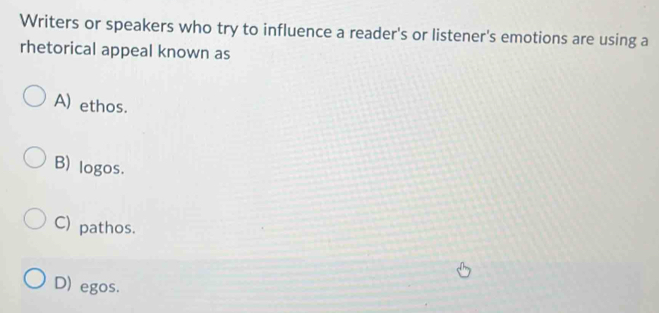 Writers or speakers who try to influence a reader's or listener's emotions are using a
rhetorical appeal known as
A) ethos.
B) logos.
C) pathos.
D) egos.