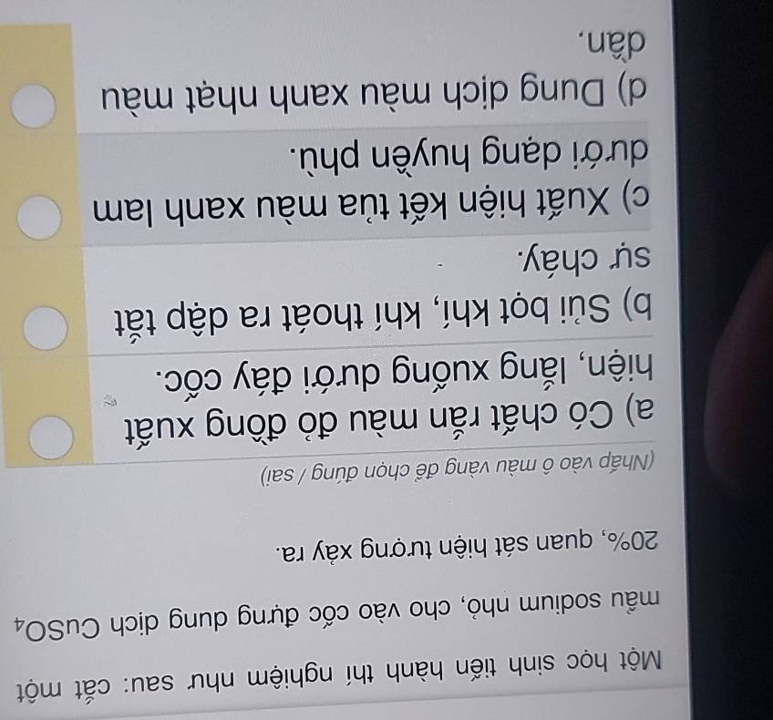 Một học sinh tiến hành thí nghiệm như sau: cắt một
mẫu sodium nhỏ, cho vào cốc đựng dung dịch CuSO4
20%, quan sát hiện tượng xảy ra.
(Nhấp vào ô màu vàng để chọn đúng / sai)
a) Có chất rắn màu đỏ đồng xuất
hiện, lắng xuống dưới đáy cốc.
b) Sủi bọt khí, khí thoát ra dập tắt
sự cháy.
c) Xuất hiện kết tủa màu xanh lam
dưới dạng huyền phù.
d) Dung dịch màu xanh nhạt màu
dần.