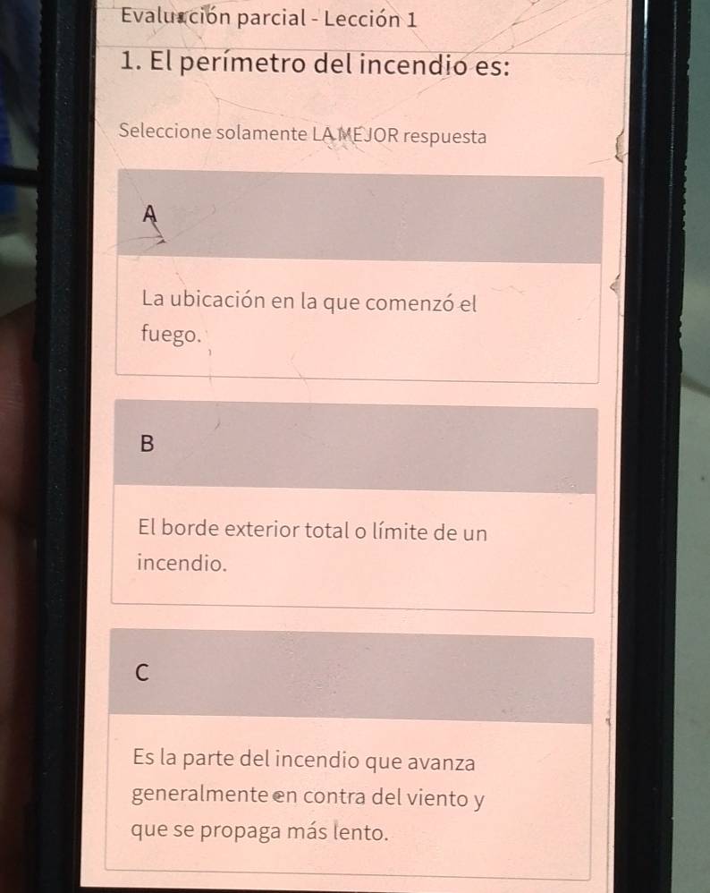 Evalucción parcial - Lección 1
1. El perímetro del incendio es:
Seleccione solamente LA MEJOR respuesta
A
La ubicación en la que comenzó el
fuego.
B
El borde exterior total o límite de un
incendio.
C
Es la parte del incendio que avanza
generalmente en contra del viento y
que se propaga más lento.