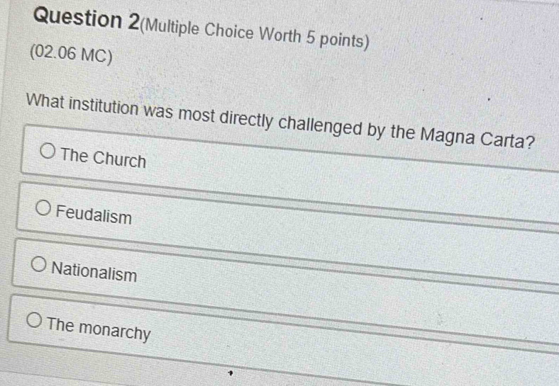 Question 2(Multiple Choice Worth 5 points)
(02.06 MC)
What institution was most directly challenged by the Magna Carta?
The Church
Feudalism
Nationalism
The monarchy