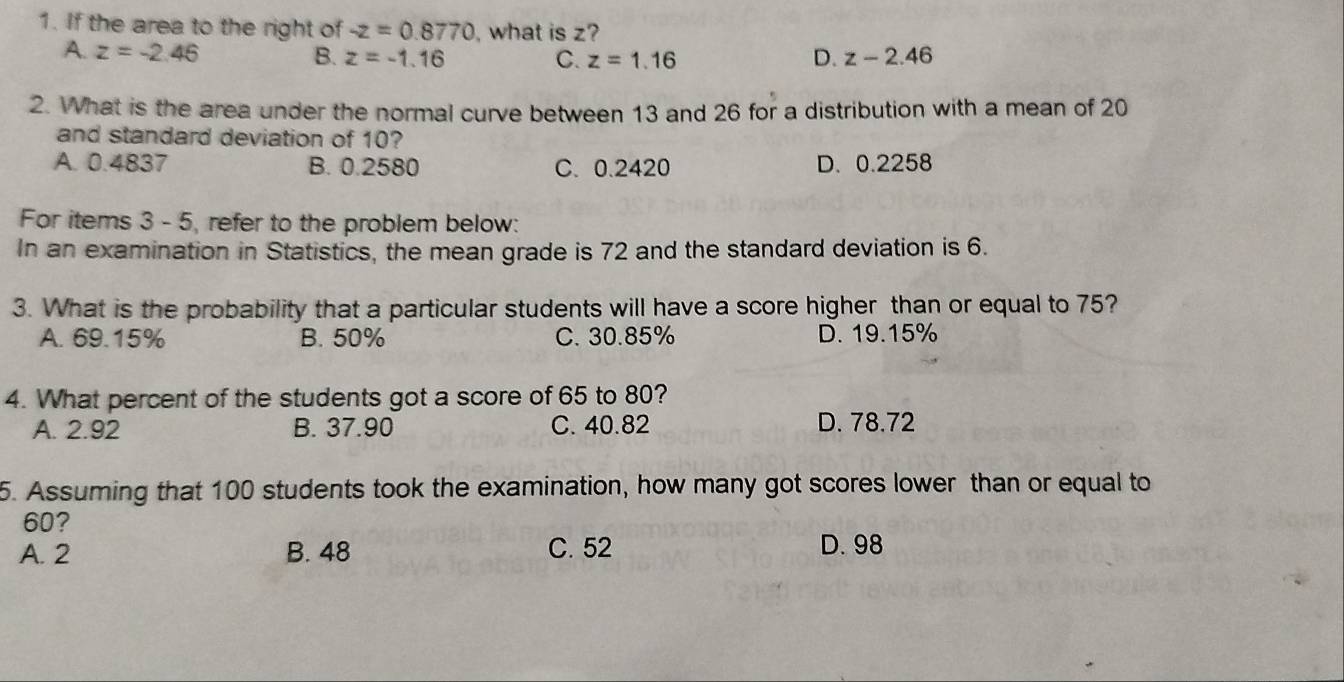 If the area to the right of -z=0.8770 what is z?
A. z=-2.46 B. z=-1.16 C. z=1.16 D. z-2.46
2. What is the area under the normal curve between 13 and 26 for a distribution with a mean of 20
and standard deviation of 10?
A. 0.4837 B. 0.2580 C. 0.2420 D. 0.2258
For items 3 - 5, refer to the problem below:
In an examination in Statistics, the mean grade is 72 and the standard deviation is 6.
3. What is the probability that a particular students will have a score higher than or equal to 75?
A. 69.15% B. 50% C. 30.85% D. 19.15%
4. What percent of the students got a score of 65 to 80?
A. 2.92 B. 37.90 C. 40.82 D. 78.72
5. Assuming that 100 students took the examination, how many got scores lower than or equal to
60?
A. 2 B. 48 C. 52 D. 98