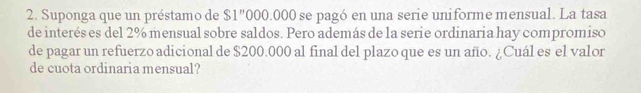 Suponga que un préstamo de $1"000.000 se pagó en una serie uniforme mensual. La tasa 
de interés es del 2% mensual sobre saldos. Pero además de la serie ordinaria hay compromiso 
de pagar un refuerzo adicional de $200.000 al final del plazo que es un año. ¿Cuál es el valor 
de cuota ordinaria mensual?