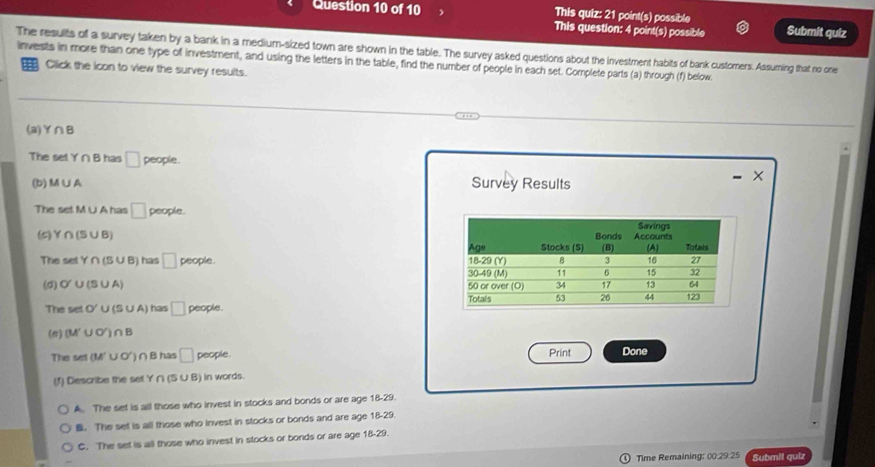 This quiz: 21 point(s) possible Submit quiz
This question: 4 point(s) possible
The results of a survey taken by a bank in a medium-sized town are shown in the table. The survey asked questions about the investment habits of bank customers. Assuming that no one
invests in more than one type of investment, and using the letters in the table, find the number of people in each set. Complete parts (a) through (f) below.
Click the icon to view the survey results.
(a) Y∩ B
The set Y∩ B has □ people. ×
(b) M∪ A Survey Results
The set M ∪ A has □ people.
(5) Y∩ (S∪ B)
The setY∩ (S∪ B) has □ people. 
(σ) O'∪ (S∪ A)
The setO'∪ (s∪ A) has □ peo ple. 
(e) (M'∪ O')∩ B
The set(M'∪ O')∩ B has □ people. Print Done
(f) Describe the set Y ∩ (S ∪ B) in words.
A. The set is all those who invest in stocks and bonds or are age 18-29.. The set is all those who invest in stocks or bonds and are age 18-29.
C. The set is all those who invest in stocks or bonds or are age 18-29.
Time Remaining: 00:29:25 Submil quiz