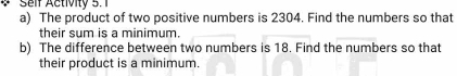 Self Activity 5. 1 
a) The product of two positive numbers is 2304. Find the numbers so that 
their sum is a minimum. 
b) The difference between two numbers is 18. Find the numbers so that 
their product is a minimum.