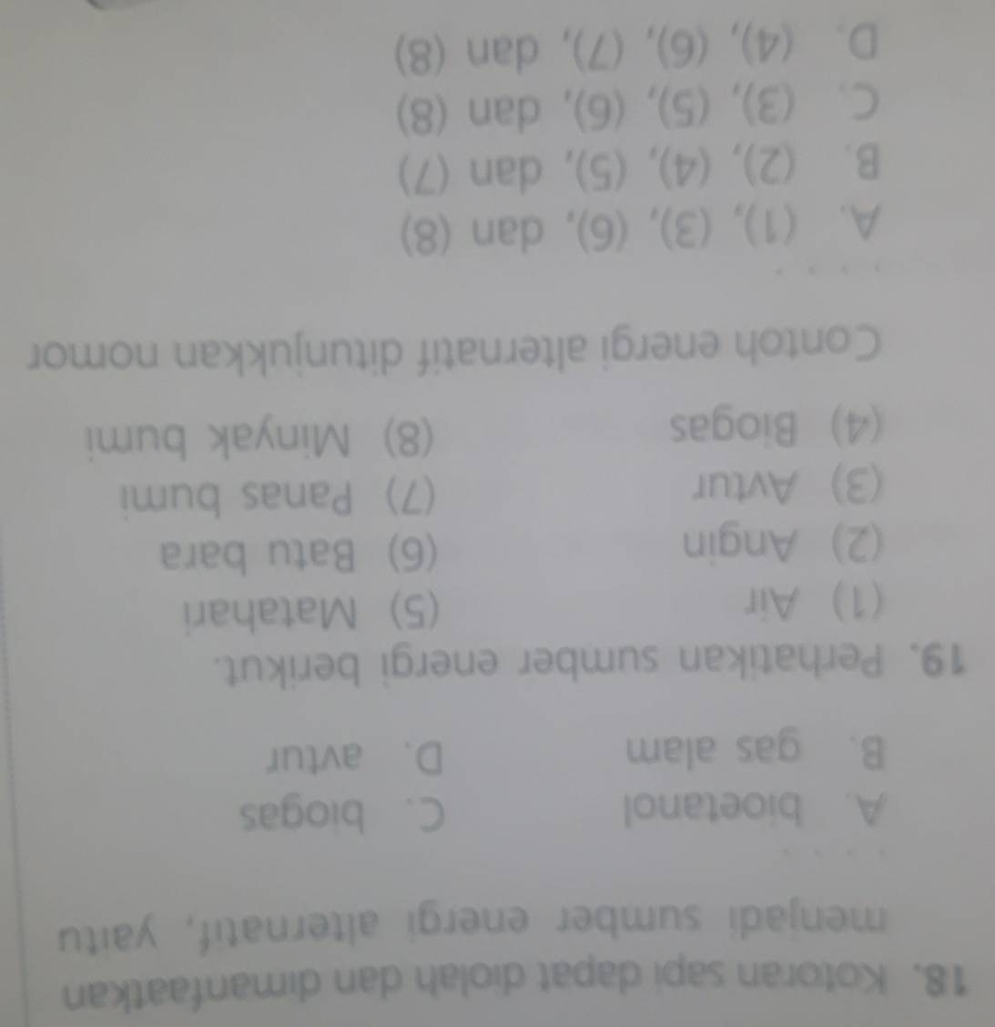 Kotoran sapi dapat diolah dan dimanfaatkan
menjadi sumber energi alternatif, yaitu
A. bioetanol C. biogas
B. gas alam D. avtur
19. Perhatikan sumber energi berikut.
(1) Air (5) Matahari
(2) Angin (6) Batu bara
(3) Avtur (7) Panas bumi
(4) Biogas (8) Minyak bumi
Contoh energi alternatif ditunjukkan nomor
A. ( 33 , (3), ( J 、 , dan (8)
A=varnothing
B. (2). (4), 5 1 , dan (7)
C. (3) (5),(6) , dan (8)
D. (4),(6), (7) , dan (8)
