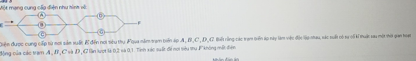 Một mạng cung cấp điện như hình vẽ: 
Điện được cung cấp từ nơi sản xuất E đến nơi tiêu thụ Fqua năm trạm biến áp A, B, C , D, G. Biết rằng các trạm biến áp này làm việc độc lập nhau, xác suất có sự cố kĩ thuật sau một thời gian hoạt 
động của các tram A, B, C và D, G lần lượt là 0, 2 và 0, 1. Tính xác suất để nơi tiêu thụ F không mất điện 
Nhập đáp ản