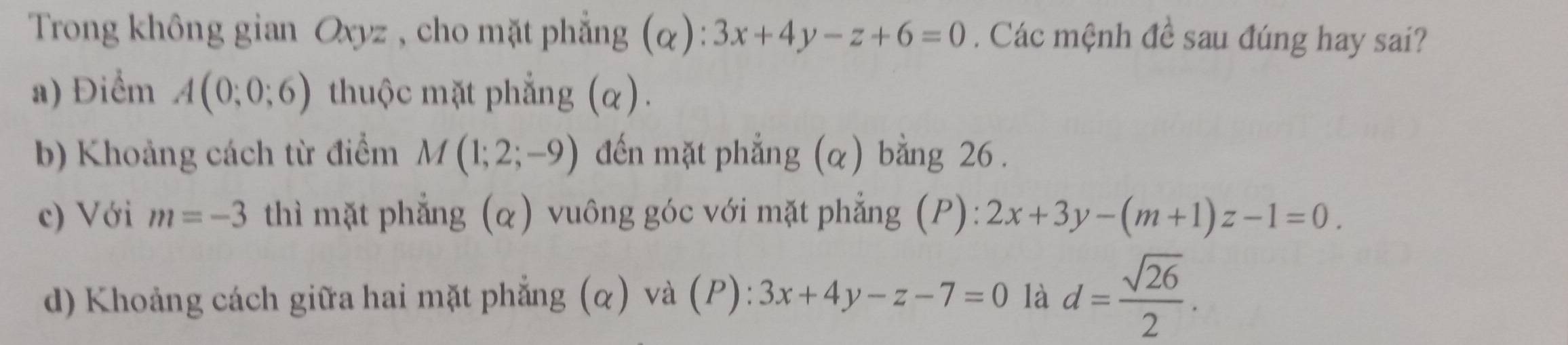 Trong không gian Oxyz , cho mặt phẳng (α): 3x+4y-z+6=0. Các mệnh đề sau đúng hay sai?
a) Điểm A(0;0;6) thuộc mặt phẳng (α).
b) Khoảng cách từ điểm M(1;2;-9) đến mặt phẳng (α) bằng 26.
c) Với m=-3 thì mặt phẳng (α) vuông góc với mặt phẳng (P): 2x+3y-(m+1)z-1=0.
d) Khoảng cách giữa hai mặt phẳng (α) và (P): 3x+4y-z-7=0 là d= sqrt(26)/2 .