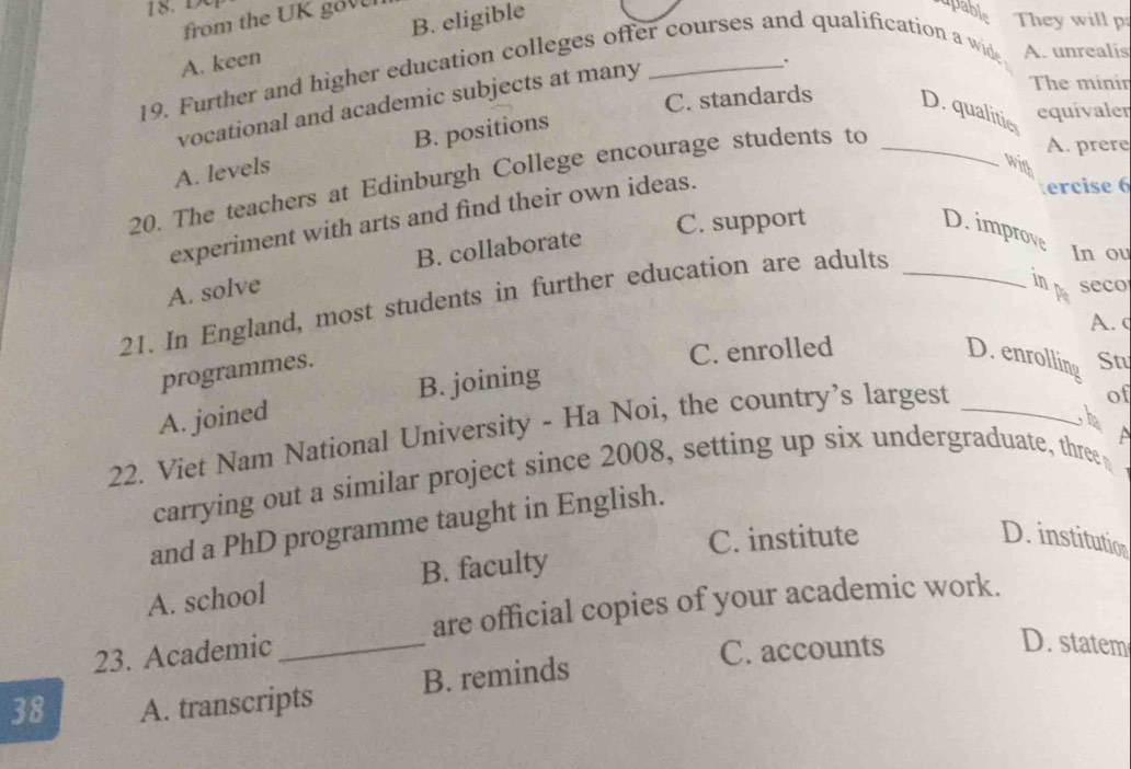 from the UK gov
A. keen B. eligible
upable They will p
.
19. Further and higher education colleges offer courses and qualification a wide A. unrealis
vocational and academic subjects at many
The minin
C. standards D. qualitie
A. levels B. positions
equivaler
20. The teachers at Edinburgh College encourage students to_
A. prere
with
experiment with arts and find their own ideas.
ercise 6
C. support
D. improve In ou
A. solve B. collaborate
21. In England, most students in further education are adults_
in p seco
A. c
programmes.
C. enrolled
D. enrolling St
A. joined B. joining
22. Viet Nam National University - Ha Noi, the country’s largest_
of
a
carrying out a similar project since 2008, setting up six undergraduate, three
and a PhD programme taught in English.
C. institute D. institution
A. school B. faculty
23. Academic _are official copies of your academic work.
C. accounts D. statem
38 A. transcripts B. reminds