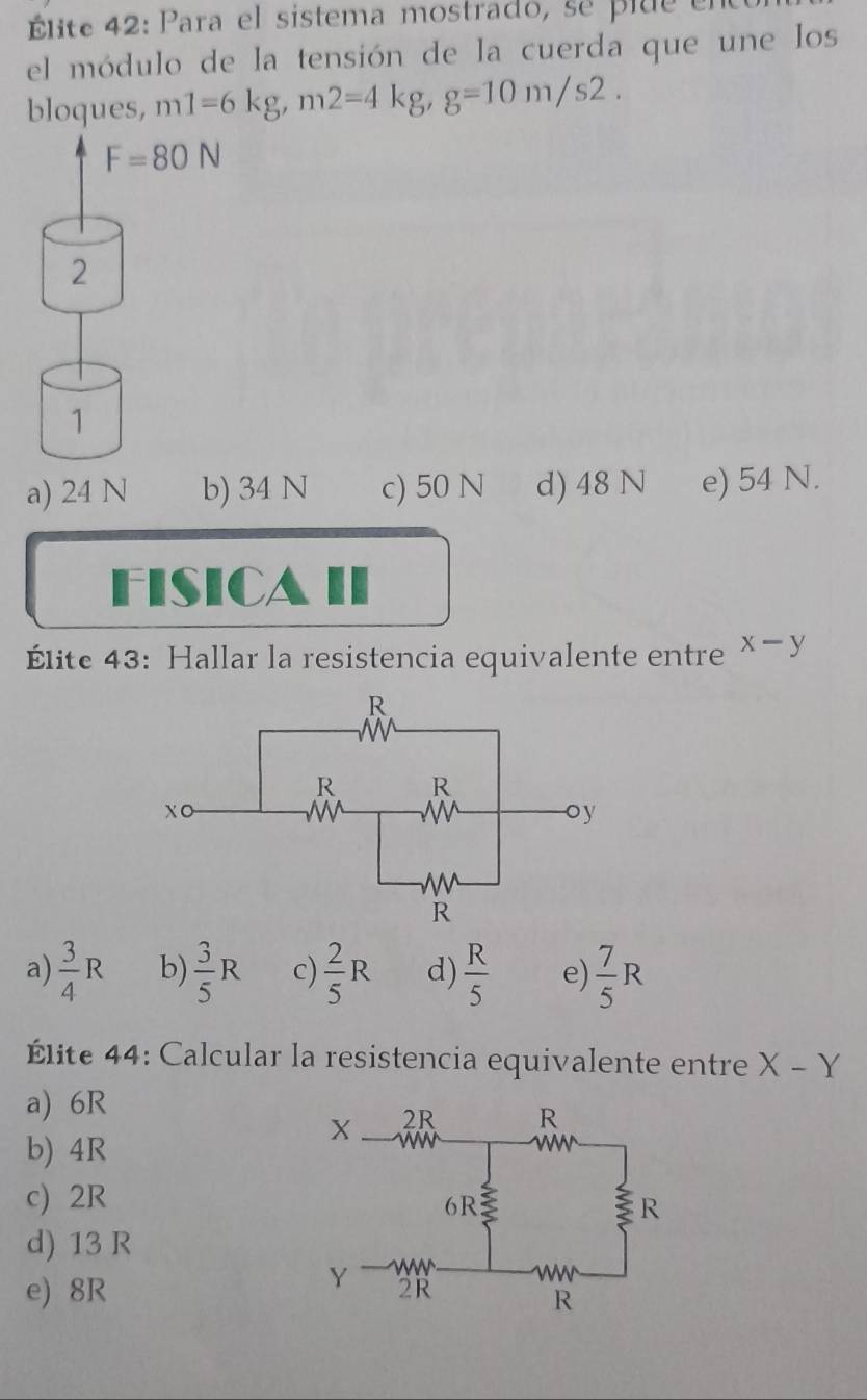 Élite 42: Para el sistema mostrado, se plue ent
el módulo de la tensión de la cuerda que une los
bloques, m1=6kg,m2=4kg,g=10m/s2.
a) 24 N b) 34 N c) 50 N d) 48 N e) 54 N.
FIsICA II
Élite 43: Hallar la resistencia equivalente entre x-y
a)  3/4 R b)  3/5 R c)  2/5 R d)  R/5  e)  7/5 R
Élite 44: Calcular la resistencia equivalente entre X-Y
a) 6R
b) 4R
c) 2R
d) 13 R
e) 8R