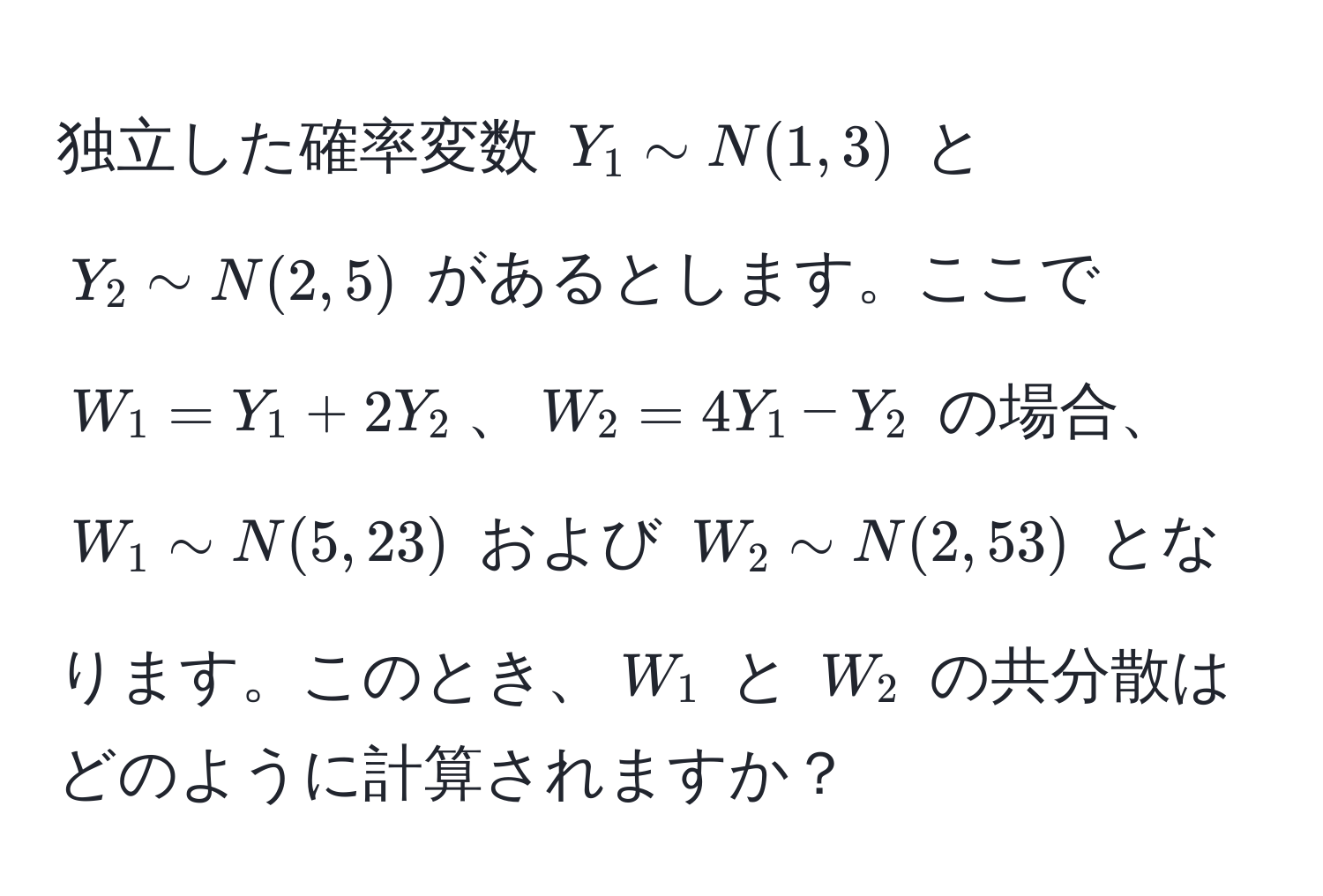 独立した確率変数 $Y_1 sim N(1, 3)$ と $Y_2 sim N(2, 5)$ があるとします。ここで $W_1 = Y_1 + 2Y_2$、$W_2 = 4Y_1 - Y_2$ の場合、$W_1 sim N(5, 23)$ および $W_2 sim N(2, 53)$ となります。このとき、$W_1$ と $W_2$ の共分散はどのように計算されますか？