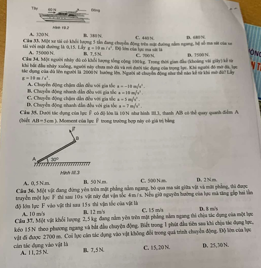 A. 320 N. B. 380 N. C. 440 N.
D. 680 N.
Câu 33. Một xe tải có khối lượng 5 tấn đang chuyến động trên mặt đường nằm ngang, hệ số ma sát của xe
tải với mặt đường là 0,15. Lấy g=10m/s^2. Độ lớn của lực ma sát là
A. 75000 N. B. 7, 5 N. C. 700 N. D. 7500 N.
ÔN
Câu 34. Một người nhảy dù có khối lượng tổng cộng 100kg. Trong thời gian đầu (khoảng vài giây) kể từ
khi bắt đầu nhảy xuống, người này chưa mở dù và rới đưới tác dụng của trọng lực. Khi người đó mở dù, lực N T
tác dụng của dù lên người là 2000N hướng lên. Người sẽ chuyên động như thể nào kê từ khi mở dù? Lấy
g=10m/s^2.
A. Chuyển động chậm dần đều với gia tốc a=-10m/s^2.
B. Chuyền động nhanh dần đều với gia tốc a=10m/s^2.
C. Chuyển động chậm dần đều với gia tốc a=5m/s^2.
D. Chuyển động nhanh dần đều với gia tốc a=7m/s^2.
Câu 35. Dưới tác dụng của lực vector c * có độ lớn là 10 N như hình III.3, thanh AB có thể quay quanh điểm A
(biết AB=5cm). Moment của lực vector F trong trường hợp này có giá trị bằng
F
B
A 30°
Hình III.3
A. 0, 5 N.m. B. 50 N.m. C. 500 N.m. D. 2 N.m.
Câu 36. Một vật đang đứng yên trên mặt phẳng nằm ngang, bỏ qua ma sát giữa vật và mặt phẳng, thì được
truyền một lực F thì sau 10s vật này đạt vận tốc 4m /s. Nếu giữ nguyên hướng của lực mà tăng gắp hai lần
độ lớn lực F vào vật thì sau 15s thì vận tốc của vật là
A. 10 m/s B. 12 m/s C. 15 m/s D. 8 m/s
Câu 37. Một vật khối lượng 2,5 kg đang nằm yên trên mặt phẳng nằm ngang thì chịu tác dụng của một lực
kéo 15 N theo phương ngang và bắt đầu chuyện động. Biết trong 1 phút đầu tiên sau khi chịu tác dụng lực,
vật đi được 2700 m. Coi lực cản tác dụng vào vật không đổi trong quá trình chuyển động. Độ lớn của lực
cản tác dụng vào vật là D. 25,30 N.
A. 1 l, 25 N. B. 7, 5 N. C. 15, 20 N.