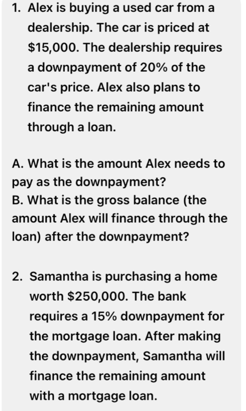 Alex is buying a used car from a 
dealership. The car is priced at
$15,000. The dealership requires 
a downpayment of 20% of the 
car's price. Alex also plans to 
finance the remaining amount 
through a loan. 
A. What is the amount Alex needs to 
pay as the downpayment? 
B. What is the gross balance (the 
amount Alex will finance through the 
loan) after the downpayment? 
2. Samantha is purchasing a home 
worth $250,000. The bank 
requires a 15% downpayment for 
the mortgage loan. After making 
the downpayment, Samantha will 
finance the remaining amount 
with a mortgage loan.