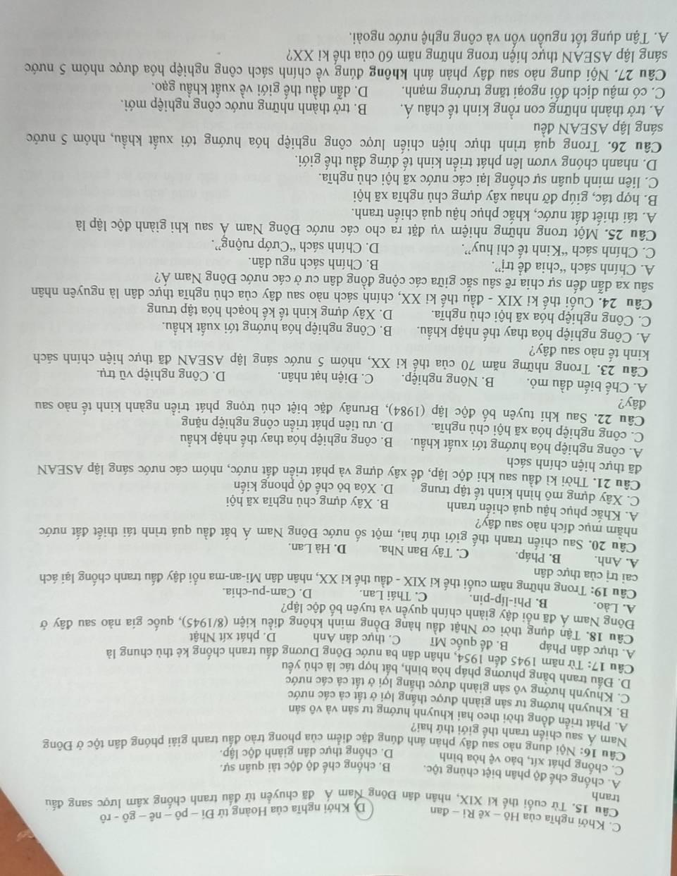 C. Khởi nghĩa của Hô - xê Ri - đan D. Khởi nghĩa của Hoàng tử Di-phat o-nhat e-ghat o-rhat o
tranh Câu 15, Từ cuối thế ki XIX, nhân dân Đông Nam Á đã chuyển từ đấu tranh chống xâm lược sang đấu
A. chống chế độ phân biệt chủng tộc. B. chống chế độ độc tài quân sự.
C. chống phát xít, bảo vệ hòa bình D. chống thực dân giành độc lập.
Câu 16: Nội dung nào sau đây phản ánh đúng đặc điểm của phong trào đầu tranh giải phóng dân tộc ở Đông
Nam Á sau chiến tranh thế giới thứ hai?
A. Phát triển đồng thời theo hai khuynh hướng tư sản và vô sản
B. Khuynh hướng tư sản giành được thắng lợi ở tất cả các nước
C. Khuynh hướng vô sản giành được thắng lợi ở tất cả các nước
D. Đấu tranh bằng phương pháp hòa bình, bất hợp tác là chủ yếu
Câu 17: Từ năm 1945 đến 1954, nhân dân ba nước Đông Dương đấu tranh chống kẻ thù chung là
A. thực dân Pháp B. đế quốc Mĩ C. thực dân Anh D. phát xít Nhật
Câu 18. Tận dụng thời cơ Nhật đầu hàng Đồng minh không điều kiện (8/1945), quốc gia nào sau đây ở
Đông Nam Á đã nổi dậy giành chính quyền và tuyên bố độc lập?
A. Lào. B. Phi-líp-pin. C. Thái Lan. D. Cam-pu-chia.
Câu 19: Trong những năm cuối thế kỉ XIX - đầu thế ki XX, nhân dân Mi-an-ma nổi dậy đấu tranh chống lại ách
cai trị của thực dân
A. Anh. B. Pháp. C. Tây Ban Nha. D. Hà Lan.
Câu 20. Sau chiến tranh thế giới thứ hai, một số nước Đông Nam Á bắt đầu quá trình tái thiết đất nước
nhầm mục đích nào sau đây?
A. Khắc phục hậu quả chiến tranh B. Xây dựng chủ nghĩa xã hội
C. Xây dựng mô hình kinh tế tập trung D. Xóa bỏ chế độ phong kiến
Câu 21. Thời kì đầu sau khi độc lập, đề xây dựng và phát triển đất nước, nhóm các nước sáng lập ASEAN
đã thực hiện chính sách
A. công nghiệp hóa hướng tới xuất khẩu. B. công nghiệp hóa thay thế nhập khẩu
C. công nghiệp hóa xã hội chủ nghĩa. D. ưu tiên phát triển công nghiệp nặng
Câu 22. Sau khi tuyên bố độc lập (1984), Brunây đặc biệt chú trọng phát triển ngành kinh tế nào sau
đây?
A. Chế biến dầu mỏ. B. Nông nghiệp. C. Điện hạt nhân. D. Công nghiệp vũ trụ.
Câu 23. Trong những năm 70 của thể kỉ XX, nhóm 5 nước sáng lập ASEAN đã thực hiện chính sách
kinh tế nào sau đây?
A. Công nghiệp hóa thay thế nhập khẩu.  B. Công nghiệp hóa hướng tới xuất khẩu.
C. Công nghiệp hóa xã hội chủ nghĩa. D. Xây dựng kinh tế kế hoạch hóa tập trung
Câu 24. Cuối thế kỉ XIX - đầu thế ki XX, chính sách nào sau đây của chủ nghĩa thực dân là nguyên nhân
sâu xa dẫn đến sự chia rẽ sâu sắc giữa các cộng đồng dân cư ở các nước Đông Nam Á?
A. Chính sách “chia để trị”. B. Chính sách ngu dân.
C. Chính sách “Kinh tế chỉ huy”. D. Chính sách “Cướp ruộng”.
Câu 25. Một trong những nhiệm vụ đặt ra cho các nước Đông Nam Á sau khi giành độc lập là
A. tái thiết đất nước, khắc phục hậu quả chiến tranh.
B. hợp tác, giúp đỡ nhau xây dựng chủ nghĩa xã hội
C. liên minh quân sự chống lại các nước xã hội chủ nghĩa.
D. nhanh chóng vươn lên phát triển kinh tế đứng đầu thế giới.
Câu 26. Trong quá trình thực hiện chiến lược công nghiệp hóa hướng tới xuất khẩu, nhóm 5 nước
sáng lập ASEAN đều
A. trở thành những con rồng kinh tế châu Á.  B. trở thành những nước công nghiệp mới.
C. có mậu dịch đổi ngoại tăng trưởng mạnh. D. dẫn đầu thế giới về xuất khẩu gạo.
Câu 27. Nội dung nào sau đây phản ánh không đúng về chính sách công nghiệp hóa được nhóm 5 nước
sáng lập ASEAN thực hiện trong những năm 60 của thế ki XX?
A. Tận dụng tốt nguồn vốn và công nghệ nước ngoài.