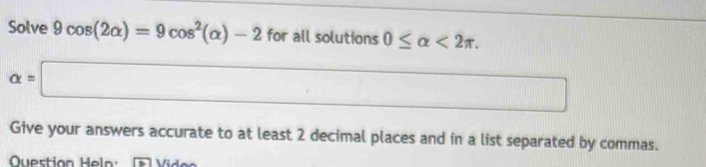 Solve 9cos (2alpha )=9cos^2(alpha )-2 for all solutions 0≤ alpha <2π.
alpha =□
□ 
Give your answers accurate to at least 2 decimal places and in a list separated by commas. 
Question Heln: Vid