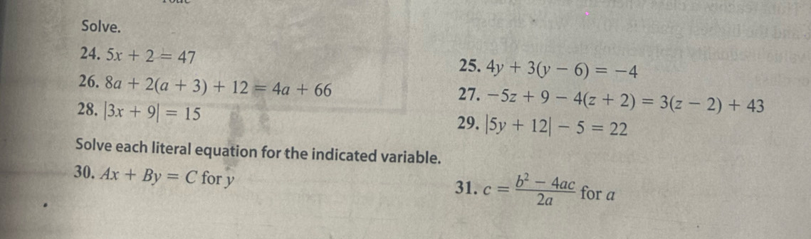 Solve. 
24. 5x+2=47
25. 4y+3(y-6)=-4
26. 8a+2(a+3)+12=4a+66 27. -5z+9-4(z+2)=3(z-2)+43
28. |3x+9|=15 29. |5y+12|-5=22
Solve each literal equation for the indicated variable. 
30. Ax+By=C for y for a
31. c= (b^2-4ac)/2a 