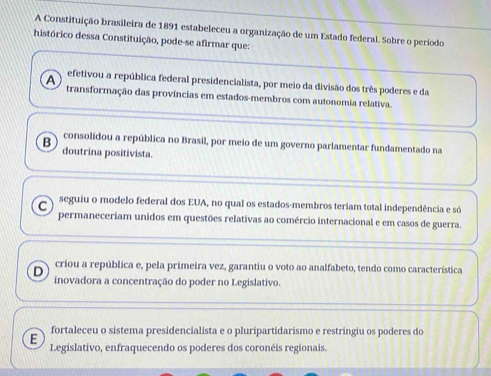 A Constituição brasileira de 1891 estabeleceu a organização de um Estado federal. Sobre o período
histórico dessa Constituição, pode-se afirmar que:
A efetivou a república federal presidencialista, por meio da divisão dos três poderes e da
transformação das províncias em estados-membros com autonomia relativa.
consolidou a república no Brasil, por meio de um governo parlamentar fundamentado na
B doutrina positivista.
C seguiu o modelo federal dos EUA, no qual os estados-membros teriam total independência e só
permaneceriam unidos em questões relativas ao comércio internacional e em casos de guerra.
criou a república e, pela primeira vez, garantiu o voto ao analfabeto, tendo como característica
D inovadora a concentração do poder no Legislativo.
fortaleceu o sistema presidencialista e o pluripartidarismo e restringiu os poderes do
E Legislativo, enfraquecendo os poderes dos coronéis regionais.