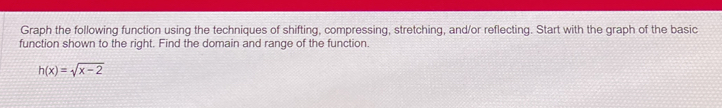 Graph the following function using the techniques of shifting, compressing, stretching, and/or reflecting. Start with the graph of the basic 
function shown to the right. Find the domain and range of the function.
h(x)=sqrt(x-2)
