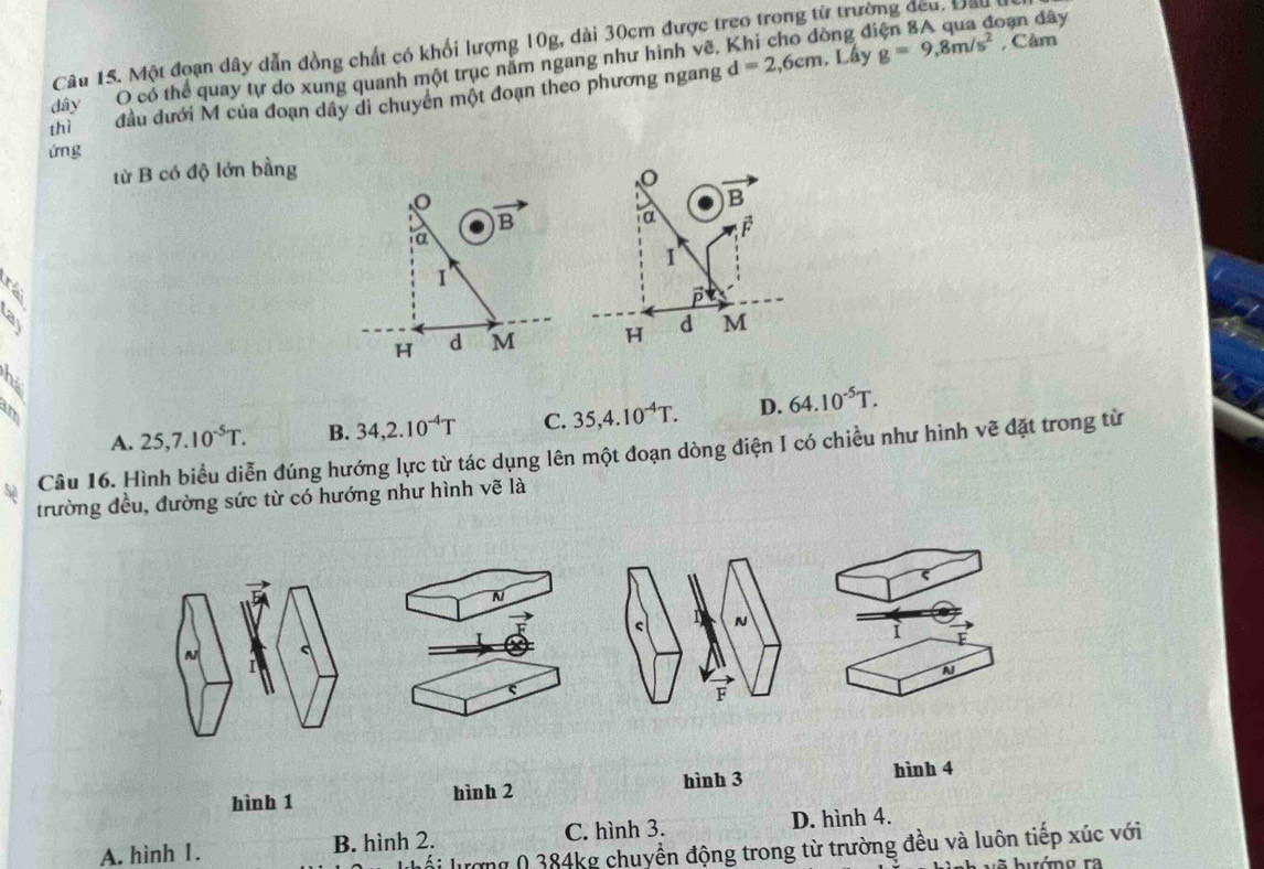 Một đoạn dây dẫn đồng chất có khổi lượng 10g, dài 30cm được treo trong từ trường đeu, Đầu 
đây O có thể quay tự do xung quanh một trục năm ngang như hình vẽ, ồng điện 8A qua đoạn đây
thì đầu dưới M của đoạn dây di chuyên một đoạn theo phương ngang d=2,6cm. Lầy g=9,8m/s^2 , Câm
ứng
từ B có độ lớn bằng
B
a
vector F
a
1
1
D
>
H d M H d M
2
im
A. 25, 7.10^(-5)T. B. 34, 2.10^(-4)T C. 35, 4.10^(-4)T. D. 64.10^(-5)T. 
Câu 16. Hình biểu diễn đúng hướng lực từ tác dụng lên một đoạn dòng điện I có chiều như hình vẽ đặt trong từ
trường đều, đường sức từ có hướng như hình vẽ là
i
N
hình 1 hình 2 hình 3
hình 4
A. hình 1. B. hình 2. C. hình 3. D. hình 4.
bi lượng ( 384kg chuyển động trong từ trường đều và luôn tiếp xúc với
a hướno ra