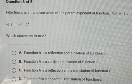 Function h is a transformation of the parent exponential function, f(x)=2^x.
h(x)=-3· 2^x
Which statement is true?
A. Function h is a reflection and a dilation of functionf
B. Function h is a vertical translation of function f
C. Function h is a reflection and a translation of function f.
D. Function h is a horizontal translation of function £