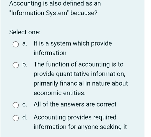 Accounting is also defined as an
"Information System" because?
Select one:
a. It is a system which provide
information
b. The function of accounting is to
provide quantitative information,
primarily financial in nature about
economic entities.
c. All of the answers are correct
d. Accounting provides required
information for anyone seeking it