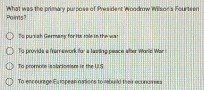 What was the primary purpose of President Woodrow Wilson's Fourteen
Points?
To punish Germany for its role in the war
To provide a framework for a lasting peace after World War I
To promote isolationism in the U.S.
To encourage European nations to rebuild their economies