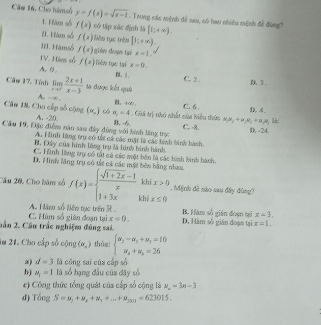 Câu 16, Cho hàmsố y=f(x)=sqrt(x-1). Trong các mệnh đề sau, có bao nhiều mệnh đề đùng!
1. Hàm số f(x) có tập xác định là [1;+∈fty ).
11. Hàm số f(x) liên tục trên [1;+∈fty ).
III. Hàmsố f(x) gián đoạn tại x=1,
IV. Hàm số f(x) liên tục tại x=0,
A. ( . B 1. C. 2 . D. 3 .
Câu 17. Tính limlimits _xto 3^- (2x+1)/x-3  ta được kết quá
A. - , B 4∞. C. 6. D. 4 .
Câu 18. Cho cấp số cộng (u_n) e6 u_1=4. Giá trị nhỏ nhất của biểu thức u_1u_2+u_2u_3+u_2u_3 lác
A. -20. B. -6. C. -8. D. -24.
Câu 19. Đặc điểm nào sau đây đúng với hình lầng trụ:
A. Hình lãng trụ có tất cả các mặt là các hình bình hành.
B. Đây của hình lãng trụ là hình bình hành.
C. Hình lãng trụ có tất cả các mặt bên là các hình bình hành.
D. Hình lăng trụ có tất cả các mặt bên bằng nhau.
khí x>0. Mệnh đê nào sau đây đúng?
Câu 20. Cho hàm số f(x)=beginarrayl  (sqrt(1+2x)-1)/x  1+3xendarray. khí x≤ 0
A. Hàm số liên tục trên R . B. Hàm số gián đoạn tại x=3.
C. Hàm số gián đoạn tại x=0, D. Hàm số gián đoạn tại x=1.
hần 2. Câu trắc nghiệm đúng sai.
ău 21. Cho cấp số cộng (u_n) thỏa: beginarrayl u_2-u_3+u_5=10 u_4+u_4=26endarray.
a) d=3 là công sai của cấp số
b) u_1=1 là số hạng đầu của đãy số
c) Công thức tổng quát của cấp số cộng là u_n=3n-3
d) Tổng S=u_1+u_4+u_7+...+u_2011=623015.