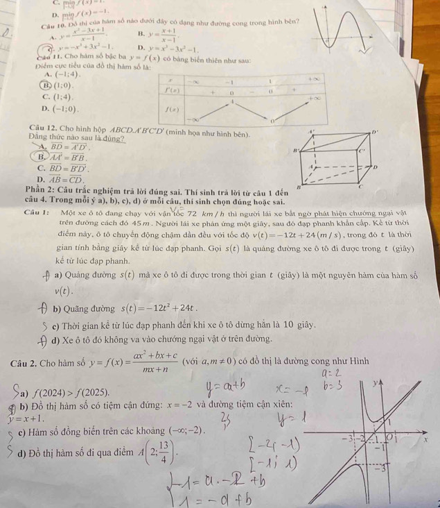 C. minf(x)=1-
D. pin f(x)=-1.
Cầu 10. Đô thị của hàm số nào đưới đây có đạng như đường cong trong hình bên?
A. y= (x^2-3x+1)/x-1 . B. y= (x+1)/x-1 .
y=-x^3+3x^2-1. D. y=x^3-3x^2-1.
Cáu 11. Cho hàm số bậc ba y=f(x) có bảng biển thiên như sau:
Điểm cực tiểu của đồ thị hàm số là
A. (-1;4).
B. (1;0).
C. (1;4).
D. (-1;0).
Câu 12, Cho hình hộp ABCD.A'B'C'D' (minh họa như hình bên). 
Đẳng thức nào sau là đủng?
A. overline BD=overline A'D'.
B. vector AA'=vector B'B.
C. overline BD=overline B'D'.
D. vector AB=vector CD.
Phần 2: Câu trắc nghiệm trả lời đúng sai. Thí sinh trả lời từ câu 1 đến
câu 4. Trong mỗi ý a), b), c), d) ở mỗi câu, thí sinh chọn đúng hoặc sai.
Cầu 1: Một xe ô tô đang chạy với vận tốc 72 km / h thì người lái xe bắt ngờ phát hiện chướng ngại vật
trên đường cách đó 45m . Người lái xe phản ứng một giây, sau đó đạp phanh khẩn cấp. Kể từ thời
điểm này, ô tô chuyển động chậm dần đều với tốc độ v(t)=-12t+24(m/s) , trong đó t là thời
gian tính bằng giây kể từ lúc đạp phanh. Gọi s(t) là quảng đường xe ô tô đi được trong t (giây)
kể từ lúc đạp phanh.
a) Quảng đường s(t) mà xe ô tô đi được trong thời gian t (giây) là một nguyên hàm của hàm số
v(t).
b) Quãng đường s(t)=-12t^2+24t.
c) Thời gian kể từ lúc đạp phanh đến khi xe ô tô dừng hằn là 10 giây.
d) Xe ô tô đó không va vào chướng ngại vật ở trên đường.
Câu 2. Cho hàm số y=f(x)= (ax^2+bx+c)/mx+n  (với a,m!= 0) có đồ thị là đường cong như Hình
a) f(2024)>f(2025).
b) Đồ thị hàm số có tiệm cận đứng: x=-2 và đường tiệm cận xiên:
y=x+1.
c) Hàm số đồng biến trên các khoảng (-∈fty ;-2).
d) Đồ thị hàm số đi qua điểm A(2; 13/4 ).