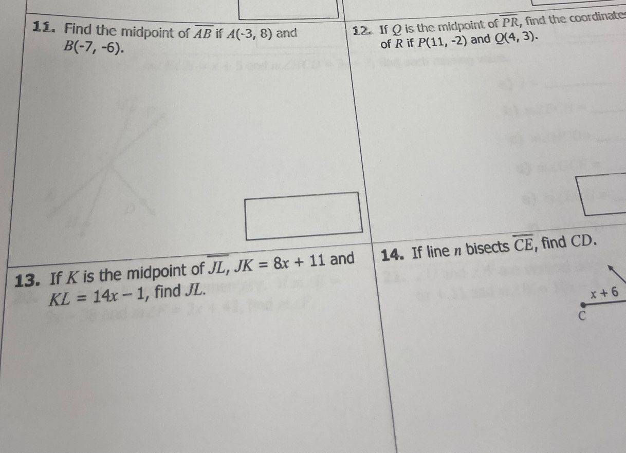 Find the midpoint of overline AB if A(-3,8) and 
12. If Q is the midpoint of overline PR , find the coordinate
B(-7,-6). 
of R if P(11,-2) and Q(4,3). 
13. If K is the midpoint of overline JL, JK=8x+11 and 14. If line n bisects overline CE , find CD.
KL=14x-1 , find JL. x+6
C