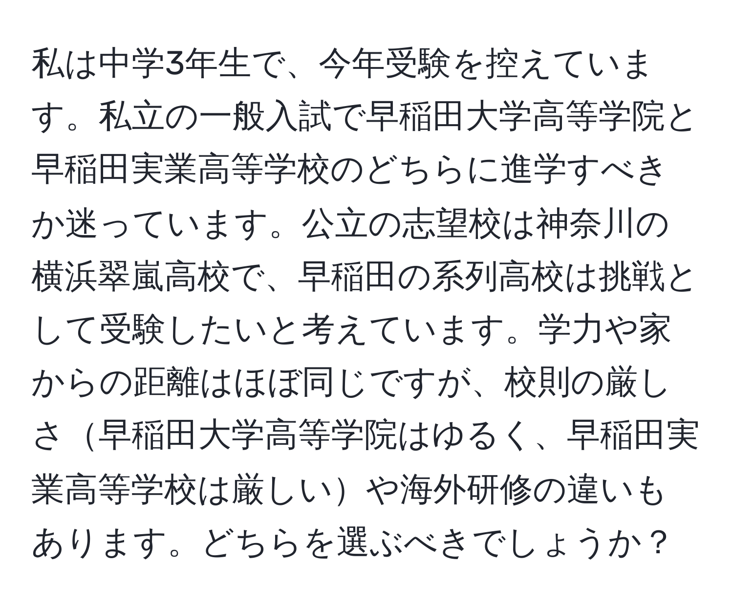 私は中学3年生で、今年受験を控えています。私立の一般入試で早稲田大学高等学院と早稲田実業高等学校のどちらに進学すべきか迷っています。公立の志望校は神奈川の横浜翠嵐高校で、早稲田の系列高校は挑戦として受験したいと考えています。学力や家からの距離はほぼ同じですが、校則の厳しさ早稲田大学高等学院はゆるく、早稲田実業高等学校は厳しいや海外研修の違いもあります。どちらを選ぶべきでしょうか？