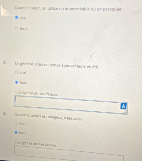 Quand il pleut, on utilise un imperméable ou un parapluie.
vrai
faux
2.En général, il fait un temps épouvantable en été.
vrai
faux
Corrigez la phrase fausse.
à
3. Quand le temps est nuageux, il fait soleil.
vrai
faux
Corrigez la phrase fausse.