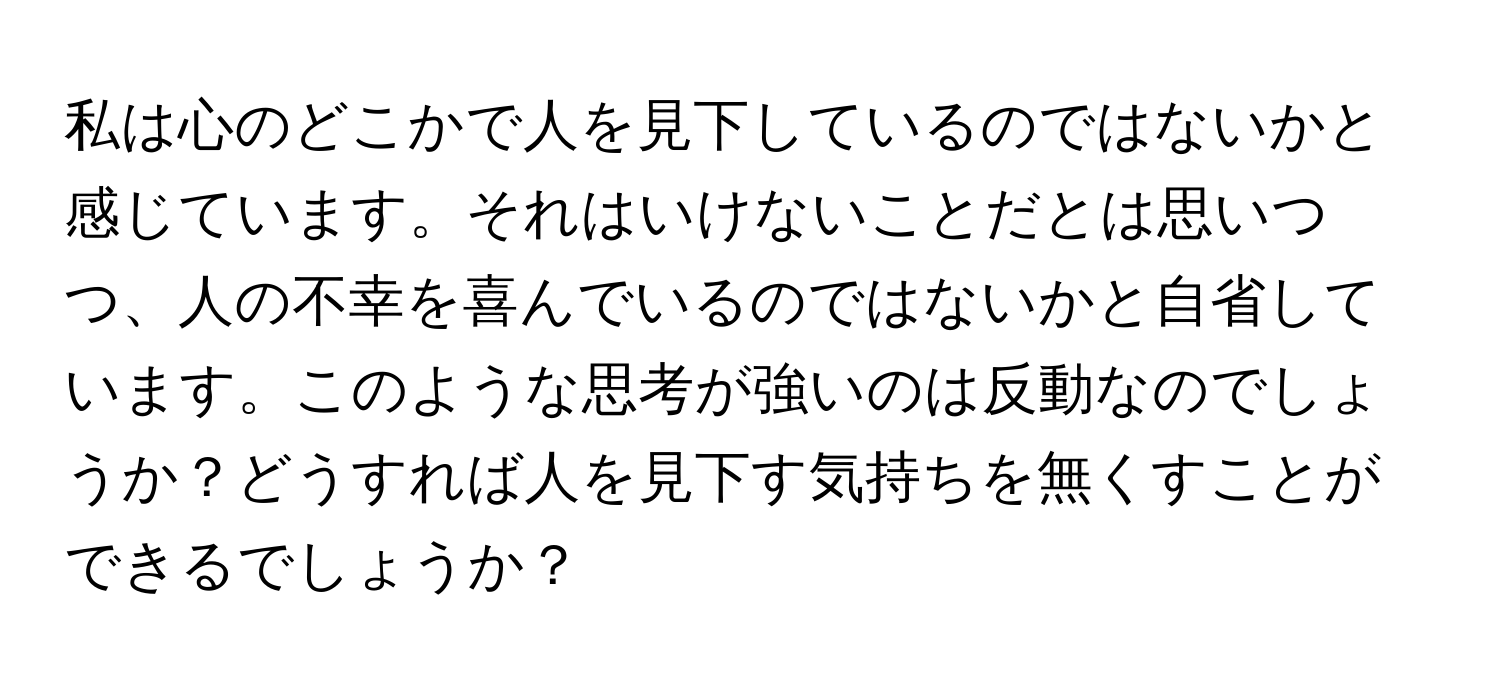 私は心のどこかで人を見下しているのではないかと感じています。それはいけないことだとは思いつつ、人の不幸を喜んでいるのではないかと自省しています。このような思考が強いのは反動なのでしょうか？どうすれば人を見下す気持ちを無くすことができるでしょうか？