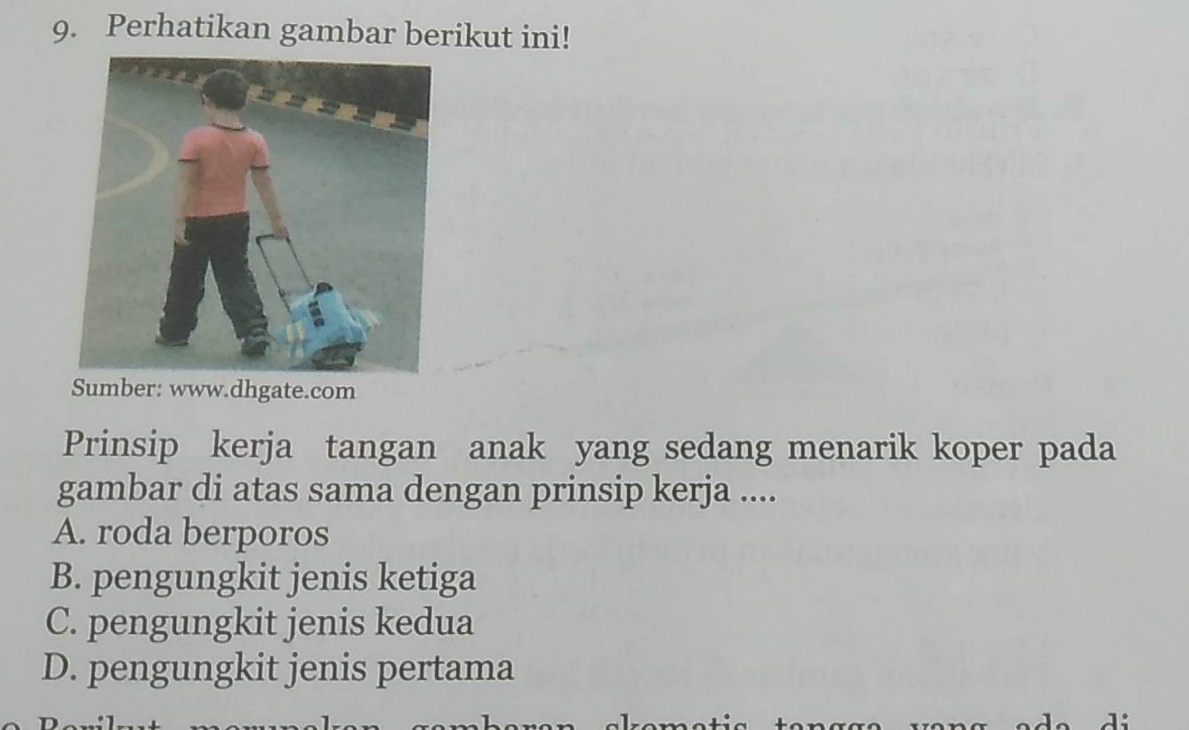 Perhatikan gambar berikut ini!
Sumber: www.dhgate.com
Prinsip kerja tangan anak yang sedang menarik koper pada
gambar di atas sama dengan prinsip kerja ....
A. roda berporos
B. pengungkit jenis ketiga
C. pengungkit jenis kedua
D. pengungkit jenis pertama