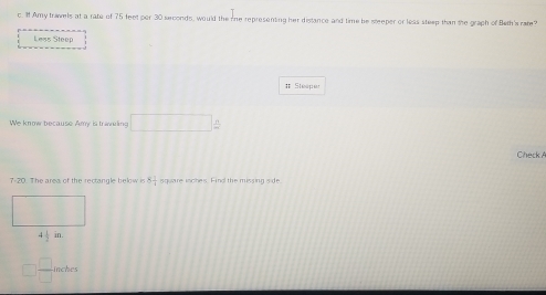 Amy travels at a rate of 75 feet per 30 seconds, would the re representing her distance and time be steeper or leas steep than the graph of Beth's rate?
Less Steep
# Steepet
We know because Amy is travering □  n/m 
Check A
7-20. The area of the rectangle below is 4x square inches. Fino the missing side
4 1/2 in.
□  □ /□   inches