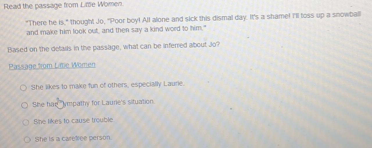Read the passage from Little Women.
"There he is," thought Jo, "Poor boy! All alone and sick this dismal day. It's a shame! I'll toss up a snowball
and make him look out, and then say a kind word to him."
Based on the details in the passage, what can be inferred about Jo?
Passage from Little Women
She likes to make fun of others, especially Laurie.
She has "ympathy for Laurie's situation.
She likes to cause trouble.
She is a carefree person.