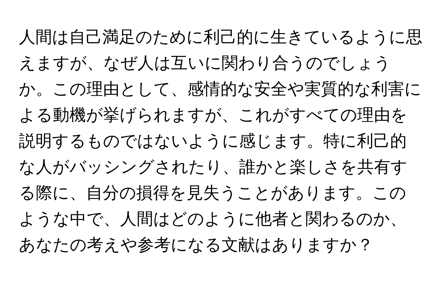 人間は自己満足のために利己的に生きているように思えますが、なぜ人は互いに関わり合うのでしょうか。この理由として、感情的な安全や実質的な利害による動機が挙げられますが、これがすべての理由を説明するものではないように感じます。特に利己的な人がバッシングされたり、誰かと楽しさを共有する際に、自分の損得を見失うことがあります。このような中で、人間はどのように他者と関わるのか、あなたの考えや参考になる文献はありますか？