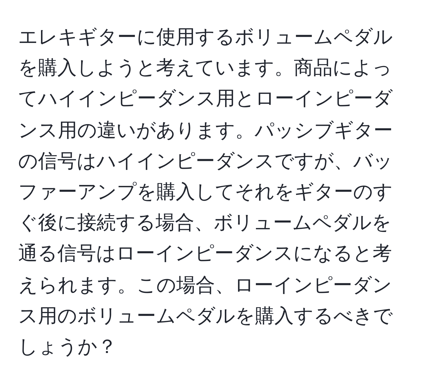 エレキギターに使用するボリュームペダルを購入しようと考えています。商品によってハイインピーダンス用とローインピーダンス用の違いがあります。パッシブギターの信号はハイインピーダンスですが、バッファーアンプを購入してそれをギターのすぐ後に接続する場合、ボリュームペダルを通る信号はローインピーダンスになると考えられます。この場合、ローインピーダンス用のボリュームペダルを購入するべきでしょうか？