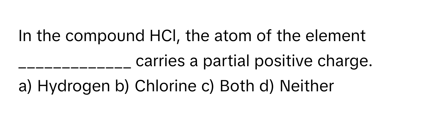 In the compound HCl, the atom of the element _____________ carries a partial positive charge.

a) Hydrogen b) Chlorine c) Both d) Neither