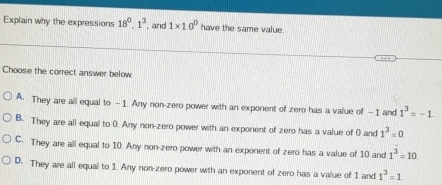 Explain why the expressions 18^0.1^3 , and 1* 10^0 have the same value
Choose the correct answer below
A. They are all equal to -1. Any non-zero power with an exponent of zero has a value of -1 and 1^3=-1
B. They are all equal to 0. Any non-zero power with an exponent of zero has a value of 0 and 1^3=0
C. They are all equal to 10. Any non-zero power with an exponent of zero has a value of 10 and 1^3=10
D. They are all equal to 1. Any non-zero power with an exponent of zero has a value of 1 and 1^3=1