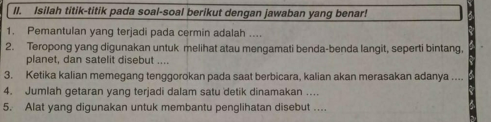 Isilah titik-titik pada soal-soal berikut dengan jawaban yang benar! 
1. Pemantulan yang terjadi pada cermin adalah .... 
2. Teropong yang digunakan untuk melihat atau mengamati benda-benda langit, seperti bintang, 
planet, dan satelit disebut .... 
3. Ketika kalian memegang tenggorokan pada saat berbicara, kalian akan merasakan adanya .... 
4. Jumlah getaran yang terjadi dalam satu detik dinamakan .... 
5. Alat yang digunakan untuk membantu penglihatan disebut ....