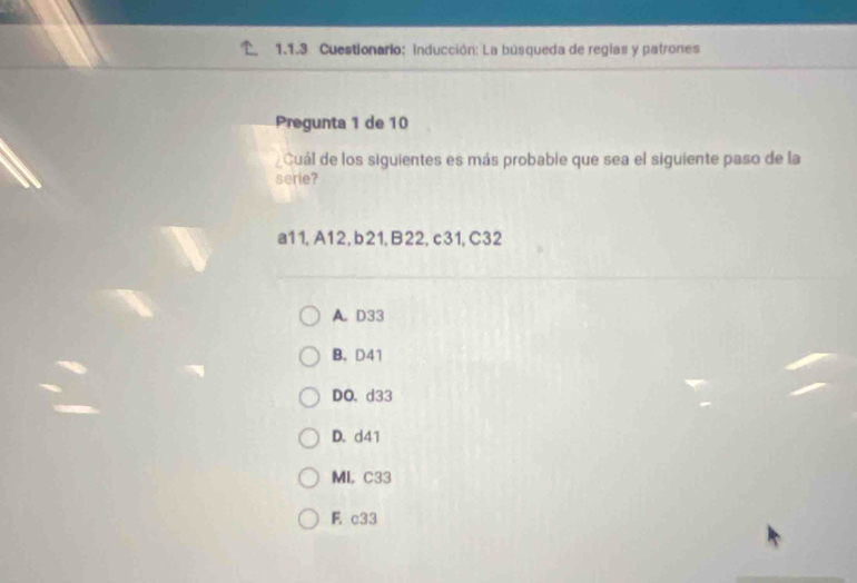 Cuestionario: inducción: La búsqueda de reglas y patrones
Pregunta 1 de 10
¿Cuál de los siguientes es más probable que sea el siguiente paso de la
serie?
a11, A12, b21, B22, c31, C32
A. D33
B. D41
DO. d33
D. d41
MI, C33
F c33