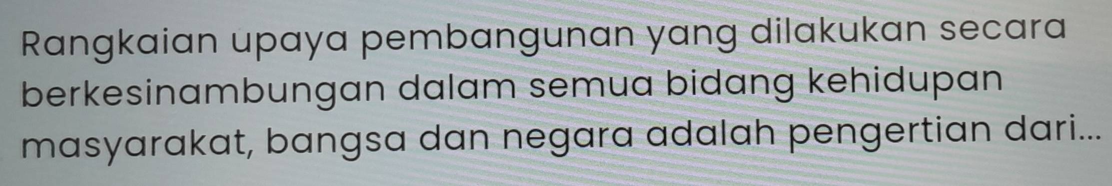 Rangkaian upaya pembangunan yang dilakukan secara 
berkesinambungan dalam semua bidang kehidupan 
masyarakat, bangsa dan negara adalah pengertian dari...