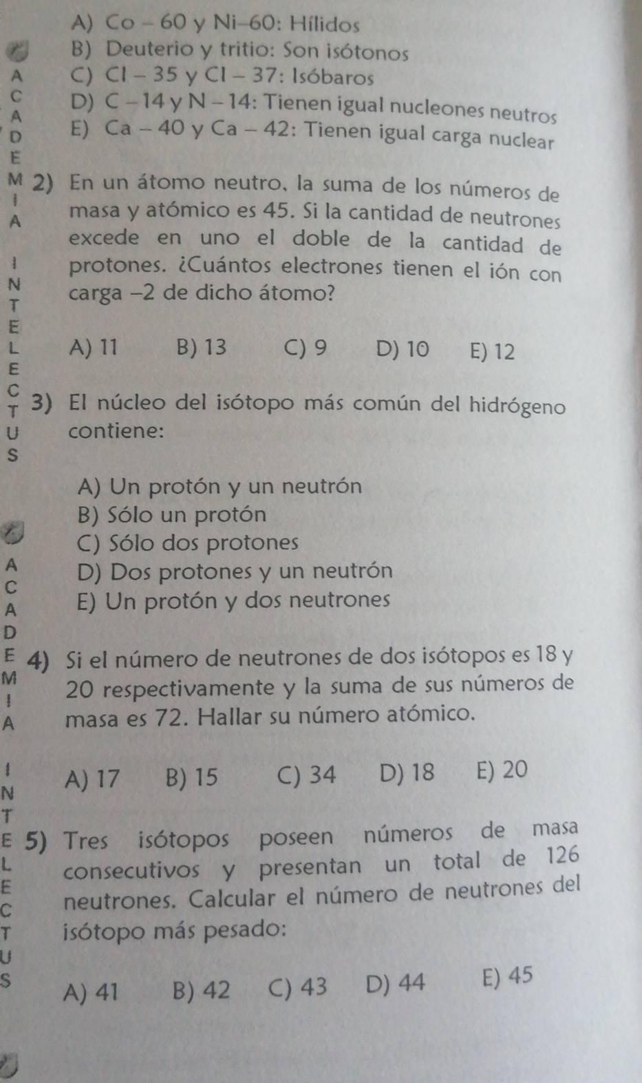 A) Co - 60 y Ni- 60 : Hílidos
B) Deuterio y tritio: Son isótonos
A C) C1-35 y Cl-37 : Isóbaros
C D) C-14 y N-14 : Tienen igual nucleones neutros
A
D E) Ca-40 y Ca-42 : Tienen igual carga nuclear
E
M 2) En un átomo neutro, la suma de los números de
A masa y atómico es 45. Si la cantidad de neutrones
excede en uno el doble de la cantidad de
1 protones. ¿Cuántos electrones tienen el ión con
N carga -2 de dicho átomo?
T
E
L A) 11 B) 13 C) 9 D) 10 E) 12
E
C
T 3) El núcleo del isótopo más común del hidrógeno
U contiene:
S
A) Un protón y un neutrón
B) Sólo un protón
C) Sólo dos protones
A D) Dos protones y un neutrón
C
A E) Un protón y dos neutrones
D
E 4) Si el número de neutrones de dos isótopos es 18 y
M
20 respectivamente y la suma de sus números de
A masa es 72. Hallar su número atómico.
N A) 17 B) 15 C) 34 D) 18 E) 20
T
E 5) Tres isótopos poseen números de masa
consecutivos y presentan un total de 126
C neutrones. Calcular el número de neutrones del
a isótopo más pesado:
a
S A) 41 B) 42 C) 43 D) 44 E) 45