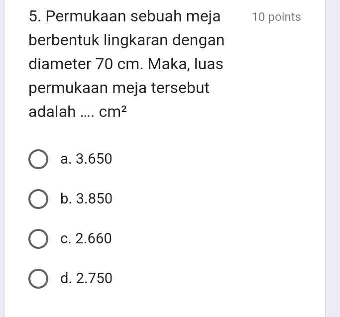 Permukaan sebuah meja 10 points
berbentuk lingkaran dengan
diameter 70 cm. Maka, luas
permukaan meja tersebut
adalah …. cm^2
a. 3.650
b. 3.850
c. 2.660
d. 2.750