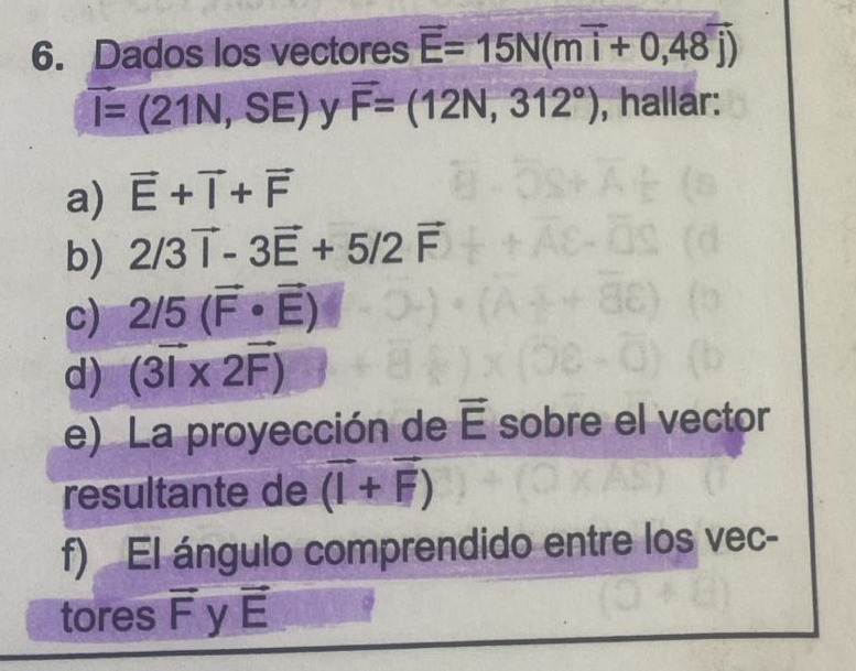 Dados los vectores overline E=15N(moverline i+0,48overline j)
vector I=(21N,SE) y vector F=(12N,312°) , hallar: 
a) vector E+vector I+vector F
b) 2/3vector i-3vector E+5/2vector F
c) 2/5(vector F· vector E)
d) (3vector I* 2vector F)
e) La proyección de vector E sobre el vector 
resultante de vector (I+vector F)
f) El ángulo comprendido entre los vec- 
tores overline F y vector E