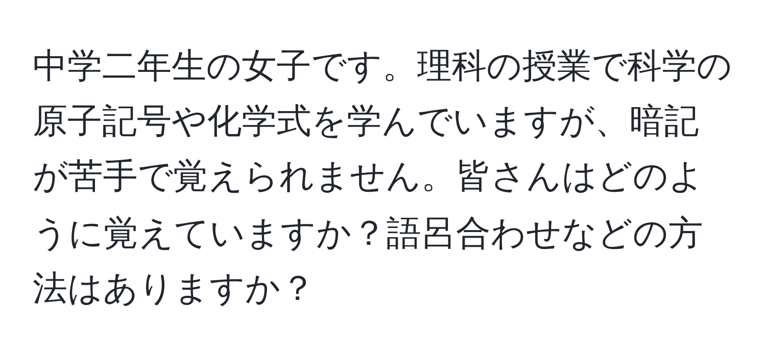 中学二年生の女子です。理科の授業で科学の原子記号や化学式を学んでいますが、暗記が苦手で覚えられません。皆さんはどのように覚えていますか？語呂合わせなどの方法はありますか？