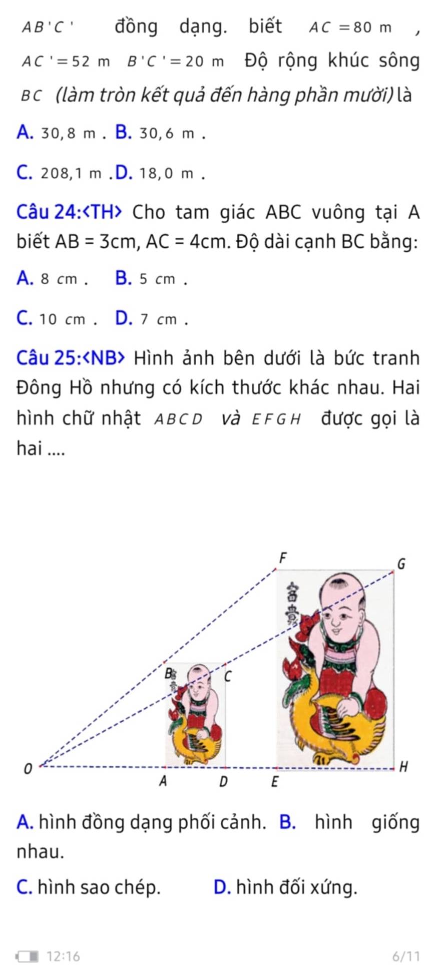 AB'C^1 đồng dạng. biết AC=80m,
AC'=52mB ' C'=20m Độ rộng khúc sông
Bc (làm tròn kết quả đến hàng phần mười) là
A. 30,8 m. B. 30,6 m.
C. 208,1 m .D. 18,0 m.
Câu 24: Cho tam giác ABC vuông tại A
biết AB=3cm, AC=4cm. Độ dài cạnh BC bằng:
A. 8 cm. B. 5 cm.
C. 10 cm. D. 7 cm.
Câu 25: Hình ảnh bên dưới là bức tranh
Đông Hồ nhưng có kích thước khác nhau. Hai
hình chữ nhật ABCD Và EFGH được gọi là
hai ....
A. hình đồng dạng phối cảnh. B. hình giống
nhau.
C. hình sao chép. D. hình đối xứng.
| 12:16 6/11