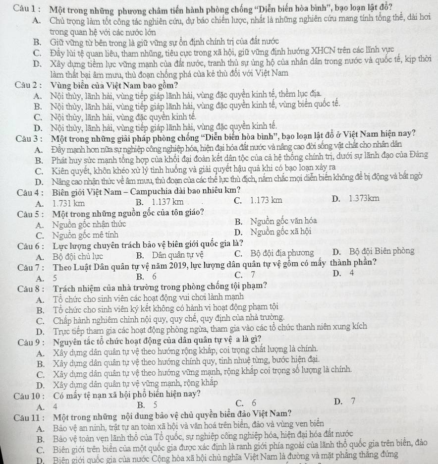 Một trong những phưong châm tiến hành phòng chống “Diễn biến hòa bình”, bạo loạn lật đồ?
A. Chủ trọng làm tốt công tác nghiên cứu, dự báo chiến lược, nhất là những nghiên cứu mang tính tổng thể, dài hơi
trong quan hệ với các nước lớn
B. Giữ vững từ bên trong là giữ vững sự ổn định chính trị của đất nước
C. Đầy lùi tệ quan liêu, tham nhũng, tiêu cực trong xã hội, giữ vũng định hướng XHCN trên các lĩnh vực
D. Xây dụng tiềm lực vững mạnh của đất nước, tranh thủ sự ủng hộ của nhân dân trong nước và quốc tế, kịp thời
làm thất bại âm mưu, thủ đoạn chống phá của kẻ thù đối với Việt Nam
Câu 2 : Vùng biển của Việt Nam bao gồm?
A. Nội thủy, lãnh hải, vùng tiếp giáp lãnh hải, vùng đặc quyền kinh tế, thềm lục địa.
B. Nội thùy, lãnh hải, vùng tiếp giáp lãnh hải, vùng đặc quyền kinh tế, vùng biển quốc tế.
C. Nội thủy, lãnh hải, vùng đặc quyền kinh tế.
D. Nội thủy, lãnh hải, vùng tiếp giáp lãnh hải, vùng đặc quyền kinh tế.
Câu 3 : Một trong những giải pháp phòng chống “Diễn biển hòa bình”, bạo loạn lật đồ ở Việt Nam hiện nay?
A. Đây mạnh hơn nữa sự nghiệp công nghiệp hóa, hiện đại hóa đất nước và nâng cao đời sống vật chất cho nhân dân
B. Phát huy sức mạnh tổng hợp của khối đại đoàn kết dân tộc của cả hệ thống chính trị, dưới sự lãnh đạo của Đảng
C. Kiên quyết, khôn khéo xử lý tình huống và giải quyết hậu quả khi có bạo loạn xảy ra
D. Nâng cao nhận thức về âm mưu, thủ đoạn của các thể lực thù địch, nắm chắc mọi diễn biến không để bị động và bất ngờ
Câu 4 : Biên giới Việt Nam - Campuchia dài bao nhiêu km?
A. 1.731 km B. 1.137 km C. 1.173 km D. 1.373km
Câu 5 : Một trong những nguồn gốc của tôn giáo?
A. Nguồn gốc nhận thức B. Nguồn gốc văn hóa
C. Nguồn gốc mê tính D. Nguồn gốc xã hội
Câu 6 : Lực lượng chuyên trách bảo vệ biên giới quốc gia là?
A. Bộ đội chủ lực B. Dân quân tự vệ C. Bộ đội địa phương D. Bộ đội Biên phòng
Câu 7 : Theo Luật Dân quân tự vệ năm 2019, lực lượng dân quân tự vệ gồm có mấy thành phần?
A. 5 B. 6 C. 7 D. 4
Câu 8 : Trách nhiệm của nhà trường trong phòng chống tội phạm?
A. Tổ chức cho sinh viên các hoạt động vui chơi lành mạnh
B. Tổ chức cho sinh viên ký kết không có hành vi hoạt động phạm tội
C. Chấp hành nghiêm chỉnh nội quy, quy chế, quy định của nhà trường.
D. Trực tiếp tham gia các hoạt động phòng ngừa, tham gia vào các tổ chức thanh niên xung kích
Câu 9 : Nguyên tắc tổ chức hoạt động của dân quân tự vệ a là gì?
A. Xây dựng dân quân tự vệ theo hướng rộng khắp, coi trọng chất lượng là chính.
B. Xây dựng dân quân tự vệ theo hướng chính quy, tinh nhuệ từng, bước hiện đại.
C. Xây dựng dân quân tự vệ theo hướng vững mạnh, rộng khắp coi trọng số lượng là chính.
D. Xây dựng dân quân tự vệ vững mạnh, rộng khắp
Câu 10 : Có mấy tệ nạn xã hội phổ biến hiện nay?
A. 4 B. 5 C. 6 D. 7
Câu 11 : Một trong những nội dung bảo vệ chủ quyền biển đảo Việt Nam?
A. Bảo vệ an ninh, trật tự an toàn xã hội và văn hoá trên biển, đảo và vùng ven biển
B. Bảo vệ toàn vẹn lãnh thổ của Tổ quốc, sự nghiệp cống nghiệp hóa, hiện đại hóa đất nước
C. Biên giới trên biển của một quốc gia được xác định là ranh giới phía ngoài của lãnh thổ quốc gia trên biển, đảo
Di Biên giới quốc gia của nước Cộng hòa xã hội chủ nghĩa Việt Nam là đường và mặt phẳng thắng đứng
