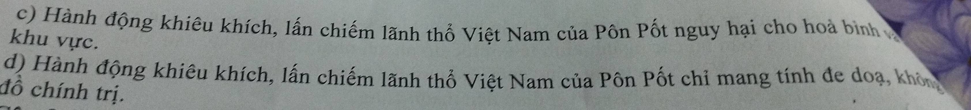 Hành động khiêu khích, lấn chiếm lãnh thổ Việt Nam của Pôn Pốt nguy hại cho hoà bình 
khu vực. 
d) Hành động khiêu khích, lấn chiếm lãnh thổ Việt Nam của Pôn Pốt chỉ mang tính đe doạ, khôn 
đồ chính trị.