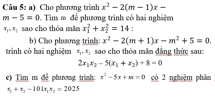 Cho phương trình x^2-2(m-1)x-
m-5=0. Tìm m để phương trình có hai nghiệm
x_1, x_2 sao cho thỏa mãn x_1^(2+x_2^2=14 : 
b) Cho phương trình: x^2)-2(m+1)x-m^2+5=0. 
trình có hai nghiệm x_1, x_2 sao cho thỏa mãn đăng thức sau:
2x_1x_2-5(x_1+x_2)+8=0
c) Tìm m để phương trình: x^2-5x+m=0 có 2 nghiệm phân
x_1+x_2-101x_1x_2=2025