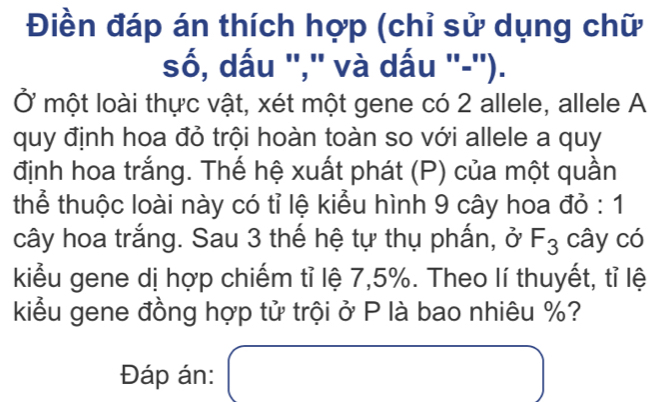 Điền đáp án thích hợp (chỉ sử dụng chữ 
số, dấu '','' và dấu ''-''). 
Ở một loài thực vật, xét một gene có 2 allele, allele A 
quy định hoa đỏ trội hoàn toàn so với allele a quy 
định hoa trắng. Thế hệ xuất phát (P) của một quần 
thể thuộc loài này có tỉ lệ kiểu hình 9 cây hoa đỏ : 1 
cây hoa trắng. Sau 3 thế hệ tự thụ phấn, ở F_3 cây có 
kiểu gene dị hợp chiếm tỉ lệ 7, 5%. Theo lí thuyết, tỉ lệ 
kiểu gene đồng hợp tử trội ở P là bao nhiêu %? 
Đáp án: (_ ) □ 